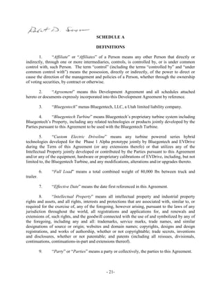 - 21-
SCHEDULE A
DEFINITIONS
1. “Affiliate” or “Affiliates” of a Person means any other Person that directly or
indirectly, through one or more intermediaries, controls, is controlled by, or is under common
control with, such Person. The term “control” (including the terms “controlled by” and “under
common control with”) means the possession, directly or indirectly, of the power to direct or
cause the direction of the management and policies of a Person, whether through the ownership
of voting securities, by contract or otherwise.
2. “Agreement” means this Development Agreement and all schedules attached
hereto or documents expressly incorporated into this Development Agreement by reference.
3. “Bluegentech” menas Bluegentech, LLC, a Utah limited liability company.
4. “Bluegentech Turbine” means Bluegentech’s proprietary turbine system including
Bluegentech’s Property, including any related technologies or products jointly developed by the
Parties pursuant to this Agreement to be used with the Bluegentech Turbine.
5. “Custom Electric Driveline” means any turbine powered series hybrid
technologies developed for the Phase 1 Alpha prototype jointly by Bluegentech and EVDrive
during the Term of this Agreement (or any extensions therefo) or that utilizes any of the
Intellectual Property jointly developed or contributed by the Parties pursuant to this Agreement
and/or any of the equipment, hardware or proprietary calibrations of EVDrive, including, but not
limited to, the Bluegentech Turbine, and any modifications, alterations and/or upgrades thereto.
6. “Full Load” means a total combined weight of 80,000 lbs between truck and
trailer.
7. “Effective Date” means the date first referenced in this Agreement.
8. “Intellectual Property” means all intellectual property and industrial property
rights and assets, and all rights, interests and protections that are associated with, similar to, or
required for the exercise of, any of the foregoing, however arising, pursuant to the laws of any
jurisdiction throughout the world, all registrations and applications for, and renewals and
extensions of, such rights, and the goodwill connected with the use of and symbolized by any of
the foregoing, including any and all: trademarks, service marks, trade names, and similar
designations of source or origin; websites and domain names; copyrights, designs and design
registrations, and works of authorship, whether or not copyrightable; trade secrets, inventions
and disclosures, whether or not patentable; and patents (including all reissues, divisionals,
continuations, continuations-in-part and extensions thereof).
9. “Party” or “Parties” means a party or collectively, the parties to this Agreement.
 