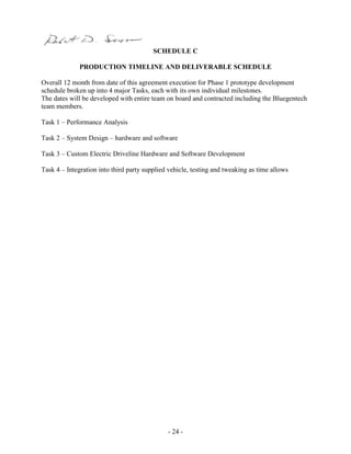 - 24 -
SCHEDULE C
PRODUCTION TIMELINE AND DELIVERABLE SCHEDULE
Overall 12 month from date of this agreement execution for Phase 1 prototype development
schedule broken up into 4 major Tasks, each with its own individual milestones.
The dates will be developed with entire team on board and contracted including the Bluegentech
team members.
Task 1 – Performance Analysis
Task 2 – System Design – hardware and software
Task 3 – Custom Electric Driveline Hardware and Software Development
Task 4 – Integration into third party supplied vehicle, testing and tweaking as time allows
 