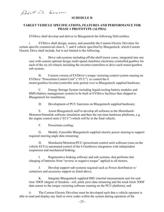 - 25 -
SCHEDULE D
TARGET VEHICLE SPECIFICATIONS, FEATURES AND PERFORMANCE FOR
PHASE 1 PROTOTYPE (ALPHA)
EVDrive shall develop and deliver to Bluegentech the following Deliverables:
i. EVDrive shall design, source, and assemble the Custom Electric Driveline for
certain specific commercial class 6, 7, and 8 vehicle specified by Bluegentech, which Custom
Electric Drive shall include, but is not limited to the following:
A. Drive sub-systems including off-the-shelf motor cores, integrated into one
case with custom optimal design multi-speed clutchless electronic-controlled gearbox for
each of the six (6) wheels including the inverter/controllers to drive each motor/gearbox
sub-system;
B. Custom version of EVDrive’s torque vectoring control system running on
EVDrive “Powertrain Control Unit” (“PCU”) to control the 6
motor/gearbox/inverter/controller units ported over to Bluegentech supplied hardware;
C. Energy Storage System including liquid-cooling battery modules and
BMS (battery management system) to be built at EVDrive facilities then shipped to
Bluegentech for installation;
D. Development of PCU functions on Bluegentech supplied hardware;
E. Assist Bluegentech staff to develop all software to the Motorhawk/
Mototron/Simulink software simulation and then the run-time hardware platforms, e.g.
the engine control units (“ECU”) which will be in the final vehicle;
F. Powertrain cooling;
G. Modify if possible Bluegentech supplied electric power steering to support
required steering angle data streaming;
H. Motohawk/Mototron/PCU (powertrain control unit) software (runs on the
vehicle ECUs) automated control of the 6 Gearboxes integration with independent
suspension and mechanical braking;
I. Regenerative braking software and sub-systems, that performs fast
charging of batteries from “reverse or negative torque” applied to all motors;
J. Develop support sub-systems required such as Power distribution w/
contactors and accessory support as listed above;
K. Integrate Bluegentech supplied IMU (inertial measurement unit for real-
time 3DOF (degree of freedom - roll, pitch yaw) data streaming and the truck hitch 3DOF
data sensor to the torque vectoring software running on the PCU platform); and
ii. The Custom Electric Driveline must be developed such that a vehicle operator is
able to read and display any fault or error codes within the system during operation of the
 