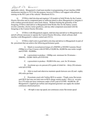 - 26 -
applicable vehicle. Bluegentech is lead team member in programming of user interface (HMI
touchscreen interface to VCU) for this purpose, however EVDrive will support with software
running on the PCU part of the vehicles’ Motohawk ECUs. .
iii. EVDrive shall develop and engineer 3-D models in Solid Works for the Custom
Electric Driveline and its component parts in sufficient detail to allow Bluegentech to integrate it
with a turbine powered electric semi-truck chassis. Without limiting the generality of the
foregoing, EVDrive shall deliver to Bluegentech Solid Works files for the battery system,
inverter controller, electric motor gearboxes, and any other component associated with the
foregoing or the Custom Electric Driveline.
iv. EVDrive with Bluegentech support, shall develop and deliver to Bluegentech any
and all software necessary to operate the Custom Electric Driveline, which software shall
interface with Bluegentech’s vehicle control unit (VCU).
v. EVDrive shall work in good faith to develop and deliver to Bluegentech its part of
the powertrain that can achieve the following performance goals:
A. Match or exceed power/torque of a ISM500 or ISX500 Cummins Diesel
(500hp) in a Class 8 tractor with GVWR of 20,000 lbs, 60,000 lbs max trailer weight
and GVWR - 80,000lbs.
B. e-powertrain to produce ~1000hp cont. minimum for 30 minutes -
200kWh, ~20,000 18650 cell EVD ESS
C. e-powertrain to produce ~98,000 ft-lbs max. cont. for 30 minutes
D. Accelerate up a six percent (6%) grade of climb for ~ thirty (30) minutes
with full GVWR
E. Able to reach and otherwise maintain speeds between zero (0) and ~eighty
(80) miles per hour
F. Powertrain sized with Turbine REX to sustain ~75mph cruise flat terrain
until REX fuel runs out (auto turn on REX charge sustain mode) - Drive at ~seventy-
five (75) miles per hour continuous under a Full Load of GVWR ~60,000 lbs. (IF
Bluegentech’s supplied gas turbine and integrated generator can supply the needed
continuous electrical power).
G. ~80 mph is max top speed, not continuous cruise flat terrain speed
 