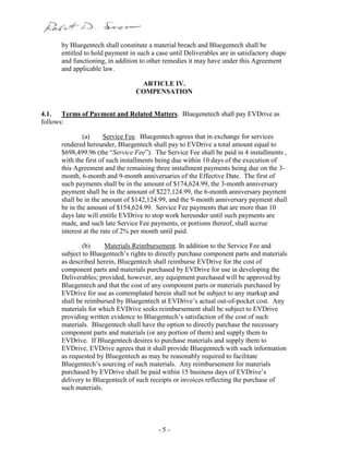 - 5 -
by Bluegentech shall constitute a material breach and Bluegentech shall be
entitled to hold payment in such a case until Deliverables are in satisfactory shape
and functioning, in addition to other remedies it may have under this Agreement
and applicable law.
ARTICLE IV.
COMPENSATION
4.1. Terms of Payment and Related Matters. Bluegenetech shall pay EVDrive as
follows:
(a) Service Fee. Bluegentech agrees that in exchange for services
rendered hereunder, Bluegentech shall pay to EVDrive a total amount equal to
$698,499.96 (the “Service Fee”). The Service Fee shall be paid in 4 installments ,
with the first of such installments being due within 10 days of the execution of
this Agreement and the remaining three installment payments being due on the 3-
month, 6-month and 9-month anniversaries of the Effective Date. The first of
such payments shall be in the amount of $174,624.99, the 3-month anniversary
payment shall be in the amount of $227,124.99, the 6-month anniversary payment
shall be in the amount of $142,124.99, and the 9-month anniversary payment shall
be in the amount of $154,624.99. Service Fee payments that are more than 10
days late will entitle EVDrive to stop work hereunder until such payments are
made, and such late Service Fee payments, or portions thereof, shall accrue
interest at the rate of 2% per month until paid.
(b) Materials Reimbursement. In addition to the Service Fee and
subject to Bluegentech’s rights to directly purchase component parts and materials
as described herein, Bluegentech shall reimburse EVDrive for the cost of
component parts and materials purchased by EVDrive for use in developing the
Deliverables; provided, however, any equipment purchased will be approved by
Bluegentech and that the cost of any component parts or materials purchased by
EVDrive for use as contemplated herein shall not be subject to any markup and
shall be reimbursed by Bluegentech at EVDrive’s actual out-of-pocket cost. Any
materials for which EVDrive seeks reimbursement shall be subject to EVDrive
providing written evidence to Bluegentech’s satisfaction of the cost of such
materials. Bluegentech shall have the option to directly purchase the necessary
component parts and materials (or any portion of them) and supply them to
EVDrive. If Bluegentech desires to purchase materials and supply them to
EVDrive, EVDrive agrees that it shall provide Bluegentech with such information
as requested by Bluegentech as may be reasonably required to facilitate
Bluegentech’s sourcing of such materials. Any reimbursement for materials
purchased by EVDrive shall be paid within 15 business days of EVDrive’s
delivery to Bluegentech of such receipts or invoices reflecting the purchase of
such materials.
 