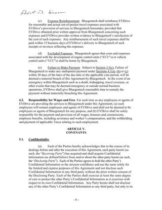 - 6 -
(c) Expense Reimbursement. Bluegentech shall reimburse EVDrive
for reasonable and actual out-of-pocket travel expenses associated with
EVDrive’s provision of services to Bluegentech hereunder; provided that
EVDrive obtained prior written approval from Bluegentech concerning such
expenses and EVDrive provides written evidence to Bluegentech’s satisfaction of
the cost of such expenses. Any reimbursement of such travel expenses shall be
paid within 15 business days of EVDrive’s delivery to Bluegentech of such
receipts or invoices reflecting the expenses.
(d) Excluded Expenses. Bluegentech agrees that costs and expenses
associated with the development of engine control units (“ECU”s) or vehicle
control units (“VCU”s) shall be borne by Bluegentech.
(e) Failure to Make Payment. Subject to Section 3.5(c), Failure of
Bluegentech to make any undisputed payment under Sections 4.1(a), (b) or (c)
within 30 days of the later of the due date or the applicable cure period, will be
deemed a material breach of this Agreement by Bluegentech. In the event of an
emergency within Bluegentech such as a death, kidnapping, travel overseas, or
other events that may be deemed emergency or outside normal business
operations, EVDrive shall give Bluegentech reasonable time to remedy the
payment without materially breaching this Agreement.
4.2. Responsibility for Wages and Fees. For such time as any employees or agents of
EVDrive are providing the services to Bluegentech under this Agreement, (a) such
employees will remain employees and agents of EVDrive and shall not be deemed to be
employees or agents of Bluegentech for any purpose, and (b) EVDrive shall be solely
responsible for the payment and provision of all wages, bonuses and commissions,
employee benefits, including severance and worker’s compensation, and the withholding
and payment of applicable Taxes relating to such employment.
ARTICLE V.
COVENANTS
5.1. Confidentiality.
(a) Each of the Parties hereby acknowledges that in the course of its
dealings before and after the execution of this Agreement, each party hereto (as
such, the “Receiving Party”) has acquired and shall acquire Confidential
Information (as defined below) from and/or about the other party hereto (as such,
the “Disclosing Party”). Each of the Parties agrees to hold the other Party’s
Confidential Information in the strictest confidence and use the same solely for
the limited and express purposes of this Agreement and not disclose such
Confidential Information to any third party without the prior written consent of
the Disclosing Party. Each of the Parties shall exercise at least the same degree
of care to protect the other Party’s Confidential Information as it exercises with
respect to its own Confidential Information. Any Party hereto shall not disclose
any of the other Party’s Confidential Information to any third party, but only to its
 