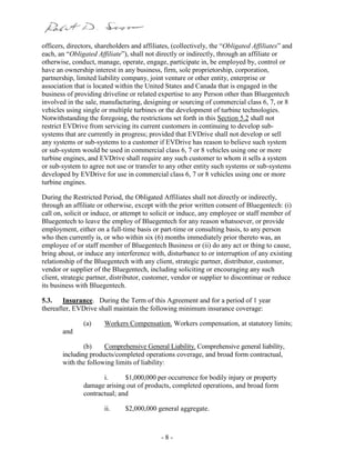 - 8 -
officers, directors, shareholders and affiliates, (collectively, the “Obligated Affiliates” and
each, an “Obligated Affiliate”), shall not directly or indirectly, through an affiliate or
otherwise, conduct, manage, operate, engage, participate in, be employed by, control or
have an ownership interest in any business, firm, sole proprietorship, corporation,
partnership, limited liability company, joint venture or other entity, enterprise or
association that is located within the United States and Canada that is engaged in the
business of providing driveline or related expertise to any Person other than Bluegentech
involved in the sale, manufacturing, designing or sourcing of commercial class 6, 7, or 8
vehicles using single or multiple turbines or the development of turbine technologies.
Notwithstanding the foregoing, the restrictions set forth in this Section 5.2 shall not
restrict EVDrive from servicing its current customers in continuing to develop sub-
systems that are currently in progress; provided that EVDrive shall not develop or sell
any systems or sub-systems to a customer if EVDrive has reason to believe such system
or sub-system would be used in commercial class 6, 7 or 8 vehicles using one or more
turbine engines, and EVDrive shall require any such customer to whom it sells a system
or sub-system to agree not use or transfer to any other entity such systems or sub-systems
developed by EVDrive for use in commercial class 6, 7 or 8 vehicles using one or more
turbine engines.
During the Restricted Period, the Obligated Affiliates shall not directly or indirectly,
through an affiliate or otherwise, except with the prior written consent of Bluegentech: (i)
call on, solicit or induce, or attempt to solicit or induce, any employee or staff member of
Bluegentech to leave the employ of Bluegentech for any reason whatsoever, or provide
employment, either on a full-time basis or part-time or consulting basis, to any person
who then currently is, or who within six (6) months immediately prior thereto was, an
employee of or staff member of Bluegentech Business or (ii) do any act or thing to cause,
bring about, or induce any interference with, disturbance to or interruption of any existing
relationship of the Bluegentech with any client, strategic partner, distributor, customer,
vendor or supplier of the Bluegentech, including soliciting or encouraging any such
client, strategic partner, distributor, customer, vendor or supplier to discontinue or reduce
its business with Bluegentech.
5.3. Insurance. During the Term of this Agreement and for a period of 1 year
thereafter, EVDrive shall maintain the following minimum insurance coverage:
(a) Workers Compensation. Workers compensation, at statutory limits;
and
(b) Comprehensive General Liability. Comprehensive general liability,
including products/completed operations coverage, and broad form contractual,
with the following limits of liability:
i. $1,000,000 per occurrence for bodily injury or property
damage arising out of products, completed operations, and broad form
contractual; and
ii. $2,000,000 general aggregate.
 