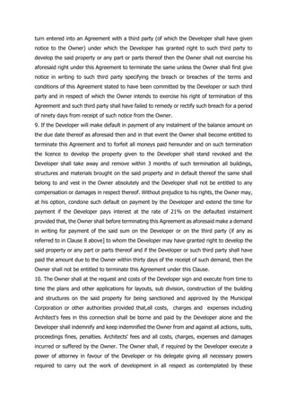 turn entered into an Agreement with a third party (of which the Developer shall have given
notice to the Owner) under which the Developer has granted right to such third party to
develop the said property or any part or parts thereof then the Owner shall not exercise his
aforesaid right under this Agreement to terminate the same unless the Owner shall first give
notice in writing to such third party specifying the breach or breaches of the terms and
conditions of this Agreement stated to have been committed by the Developer or such third
party and in respect of which the Owner intends to exercise his right of termination of this
Agreement and such third party shall have failed to remedy or rectify such breach for a period
of ninety days from receipt of such notice from the Owner.
9. If the Developer will make default in payment of any instalment of the balance amount on
the due date thereof as aforesaid then and in that event the Owner shall become entitled to
terminate this Agreement and to forfeit all moneys paid hereunder and on such termination
the licence to develop the property given to the Developer shall stand revoked and the
Developer shall take away and remove within 3 months of such termination all buildings,
structures and materials brought on the said property and in default thereof the same shall
belong to and vest in the Owner absolutely and the Developer shall not be entitled to any
compensation or damages in respect thereof. Without prejudice to his rights, the Owner may,
at his option, condone such default on payment by the Developer and extend the time for
payment if the Developer pays interest at the rate of 21% on the defaulted instalment
provided that, the Owner shall before terminating this Agreement as aforesaid make a demand
in writing for payment of the said sum on the Developer or on the third party (if any as
referred to in Clause 8 above] to whom the Developer may have granted right to develop the
said property or any part or parts thereof and if the Developer or such third party shall have
paid the amount due to the Owner within thirty days of the receipt of such demand, then the
Owner shall not be entitled to terminate this Agreement under this Clause.
10. The Owner shall at the request and costs of the Developer sign and execute from time to
time the plans and other applications for layouts, sub division, construction of the building
and structures on the said property for being sanctioned and approved by the Municipal
Corporation or other authorities provided that,all costs, charges and expenses including
Architect's fees in this connection shall be borne and paid by the Developer alone and the
Developer shall indemnify and keep indemnified the Owner from and against all actions, suits,
proceedings fines, penalties. Architects' fees and all costs, charges, expenses and damages
incurred or suffered by the Owner. The Owner shall, if required by the Developer execute a
power of attorney in favour of the Developer or his delegate giving all necessary powers
required to carry out the work of development in all respect as contemplated by these
 