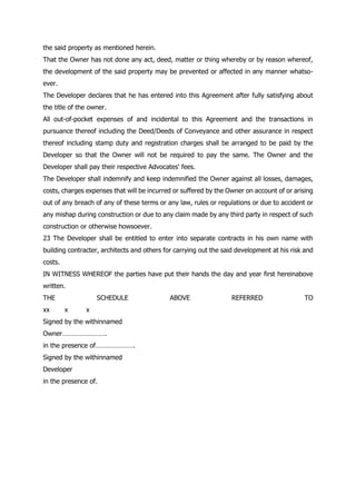 the said property as mentioned herein.
That the Owner has not done any act, deed, matter or thing whereby or by reason whereof,
the development of the said property may be prevented or affected in any manner whatso-
ever.
The Developer declares that he has entered into this Agreement after fully satisfying about
the title of the owner.
All out-of-pocket expenses of and incidental to this Agreement and the transactions in
pursuance thereof including the Deed/Deeds of Conveyance and other assurance in respect
thereof including stamp duty and registration charges shall be arranged to be paid by the
Developer so that the Owner will not be required to pay the same. The Owner and the
Developer shall pay their respective Advocates' fees.
The Developer shall indemnify and keep indemnified the Owner against all losses, damages,
costs, charges expenses that will be incurred or suffered by the Owner on account of or arising
out of any breach of any of these terms or any law, rules or regulations or due to accident or
any mishap during construction or due to any claim made by any third party in respect of such
construction or otherwise howsoever.
23 The Developer shall be entitled to enter into separate contracts in his own name with
building contracter, architects and others for carrying out the said development at his risk and
costs.
IN WITNESS WHEREOF the parties have put their hands the day and year first hereinabove
written.
THE SCHEDULE ABOVE REFERRED TO
xx x x
Signed by the withinnamed
Owner…………………….
in the presence of………………….
Signed by the withinnamed
Developer
in the presence of.
 