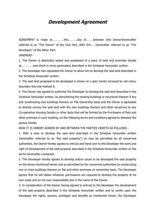 Development Agreement
AGREEMENT is made at……………this………..day of………between (the Owner)hereinafter
referred to as "The Owner" of the One Part, AND Shri……hereinafter referred to as "The
Developer" of the Other Part;
WHEREAS -
1. The Owner is absolutely seized and possessed of a piece of land and premises situate
at……………and which is more particularly described in the Schedule hereunder written.
2. The Developer has requested the Owner to allow him to develop the said land described in
the Schedule hereunder written.
3. The said land proposed to be developed is shown on a plan hereto annexed by red colour
boundary line and marked A.
4. The Owner has agreed to authorise the Developer to develop the said land described in the
Schedule hereunder written, by demolishing the existing buildings or structures thereon if any
and constructing new buildings thereon on Flat Ownership basis and the Owner is agreeable
to directly convey the said land with the new buildings thereon and other structures to any
Co-operative Housing Society or other body that will be formed by the Purchasers of flats and
other premises in such building, on the following terms and conditions agreed to between the
parties hereto:
NOW IT IS HEREBY AGREED BY AND BETWEEN THE PARTIES HERETO AS FOLLOWS -
1. With a view to develop the said land described in the Schedule hereunder written
(hereinafter referred to as "the said property") as may be permitted by all concerned
authorities, the Owner hereby agrees to entrust and hand over to the Developer the work and
right of Development of the said property described in the Schedule hereunder written on the
terms hereinafter contained.
2. The Developer hereby agrees to develop and/or cause to be developed the said property
on the terms mentioned herein and as permitted by the concerned authorities by constructing
one or more buildings thereon on flat and other premises on ownership basis. The Developer
agrees that he will obtain whatever permissions are required to develop the properly at his
own costs and on his own responsibility but in the name of the Owner.
3. In consideration of the Owner having agreed to entrust to the Developer the development
of the said property described in the Schedule hereunder written and to confer upon the
Developer the rights, powers, privileges and benefits as mentioned herein, the Developer
 
