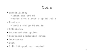 Cons
• Insufficiency
• Sindh and the UN
• World bank electricity in India
• Tied aid
• Zambia and gm US maize
• Efficiency
• Increased corruption
• Decreased production rates
• Dependence
• Debt
• 0,7% GDP goal not reached
12
 
