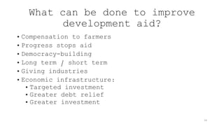 What can be done to improve
development aid?
• Compensation to farmers
• Progress stops aid
• Democracy-building
• Long term / short term
• Giving industries
• Economic infrastructure:
• Targeted investment
• Greater debt relief
• Greater investment
14
 