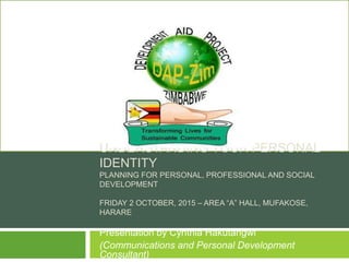 UNDERSTANDING YOUR PERSONAL
IDENTITY
PLANNING FOR PERSONAL, PROFESSIONAL AND SOCIAL
DEVELOPMENT
FRIDAY 2 OCTOBER, 2015 – AREA “A” HALL, MUFAKOSE,
HARARE
Presentation by Cynthia Hakutangwi
(Communications and Personal Development
Consultant)
 