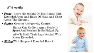 AT 6 months
• Prone : Bears His Weight On His Hands With
Extended Arms And Raise Of Head And Chest
Above The Ground .
• Supine :Greater Anti-gravity Control
Raises One Or Both Arms Freely In
Space And Reaches To Be Picked Up.
Able To Hold Their Legs Vertical With
Knees Extended.
• Sitting With Support ( Rounded Back )
 