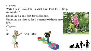 • AT 4 years :-
• Walk Up & Down Stairs With One Foot Each Step (
As Adults ).
• Standing on one foot for 5 seconds.
• Standing on tiptoes for 3 seconds without moving
feet.
• AT 5 years :-
• Drive Bicycle.
• Runs On Toys And Catch Ball
 