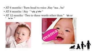 • AT 6 months : Turn head to voice ,Say "ma , ba"
• AT 8 months : Say ‫باب‬ ‫و‬ ‫ماما‬‫ا‬“ “
• AT 12 months : Two to three words other than ” ‫بابا‬ or
' ‫ما‬‫ما‬ “
 