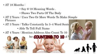 • AT 18 Months :
• Say 6-10 Meaning Words .
• Shows Two Parts Of The Body
• AT 2 Years : Uses Two Or More Words To Make Simple
Phrases
• AT 3 Years : Talks Constantly In 3–4 Word Sentences
• Able To Tell Full Name
• AT 4 Years : Mention Address Also Count To 10
• AT 5 Years : Ask About Of Words And Who And When .
 