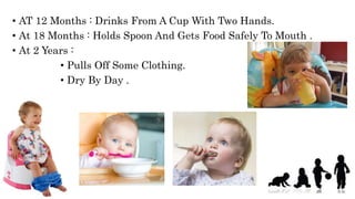• AT 12 Months : Drinks From A Cup With Two Hands.
• At 18 Months : Holds Spoon And Gets Food Safely To Mouth .
• At 2 Years :
• Pulls Off Some Clothing.
• Dry By Day .
 