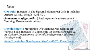 Note:-
• Growth : Increase In The Size And Number Of Cells It Includes
Aspects As Wt. , Length , And HC .
• Assessment of growth : ( Anthropometric measurement .
Teething .Osseous maturation)
• Development : Maturation Of Functions And Gaining Of
Various Skills Increase In Complexity , It Includes Aspects As :(
As :( Motor Development , Mental Development And Sexual
Development) .
• Both Growth And Development Go Parallel To Each Other .
 