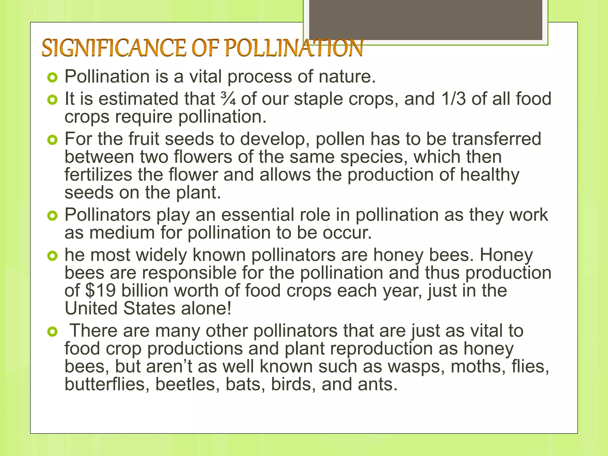  Pollination is a vital process of nature.
 It is estimated that ¾ of our staple crops, and 1/3 of all food
crops require pollination.
 For the fruit seeds to develop, pollen has to be transferred
between two flowers of the same species, which then
fertilizes the flower and allows the production of healthy
seeds on the plant.
 Pollinators play an essential role in pollination as they work
as medium for pollination to be occur.
 he most widely known pollinators are honey bees. Honey
bees are responsible for the pollination and thus production
of $19 billion worth of food crops each year, just in the
United States alone!
 There are many other pollinators that are just as vital to
food crop productions and plant reproduction as honey
bees, but aren’t as well known such as wasps, moths, flies,
butterflies, beetles, bats, birds, and ants.
 