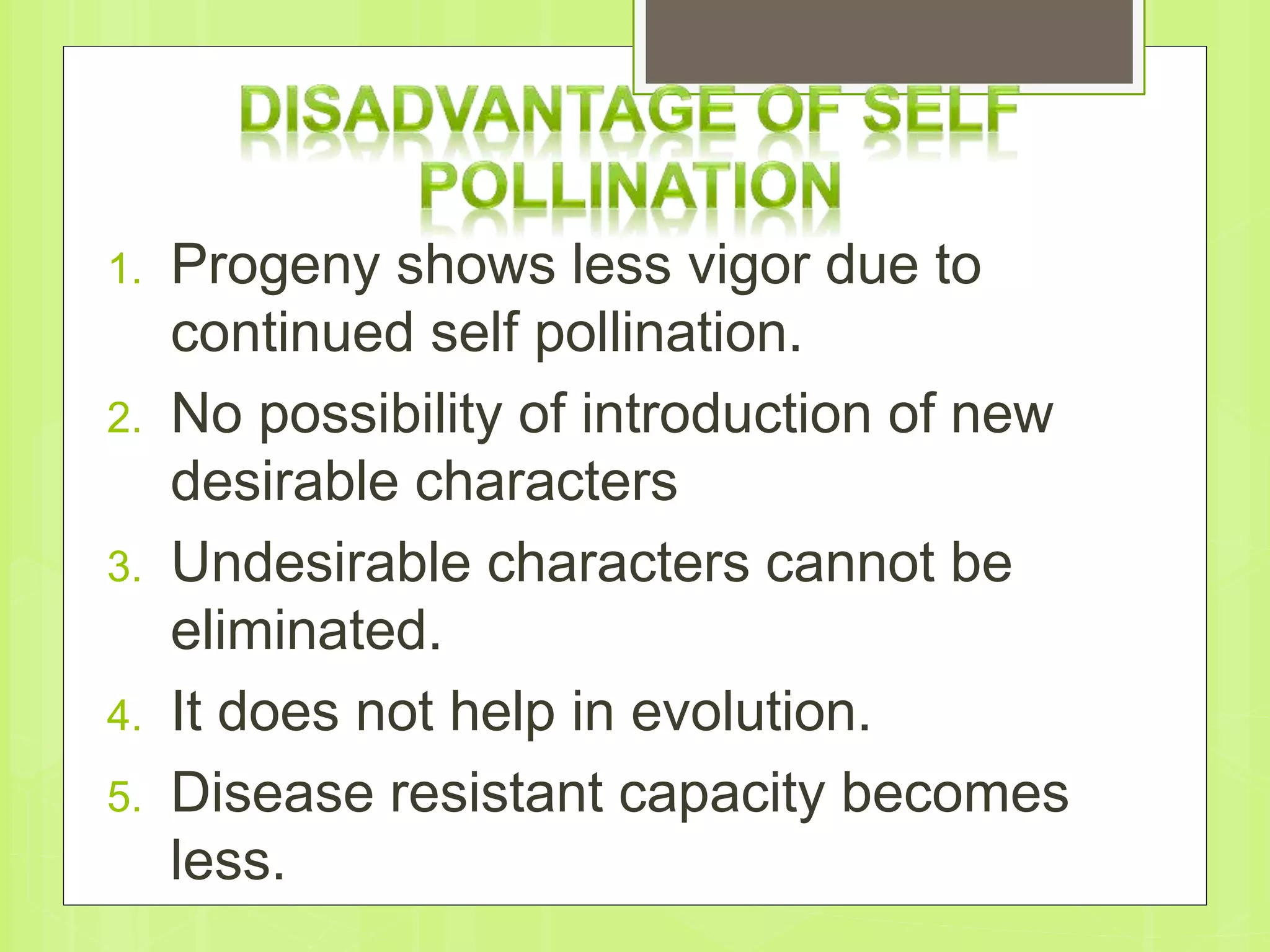 1. Progeny shows less vigor due to
continued self pollination.
2. No possibility of introduction of new
desirable characters
3. Undesirable characters cannot be
eliminated.
4. It does not help in evolution.
5. Disease resistant capacity becomes
less.
 