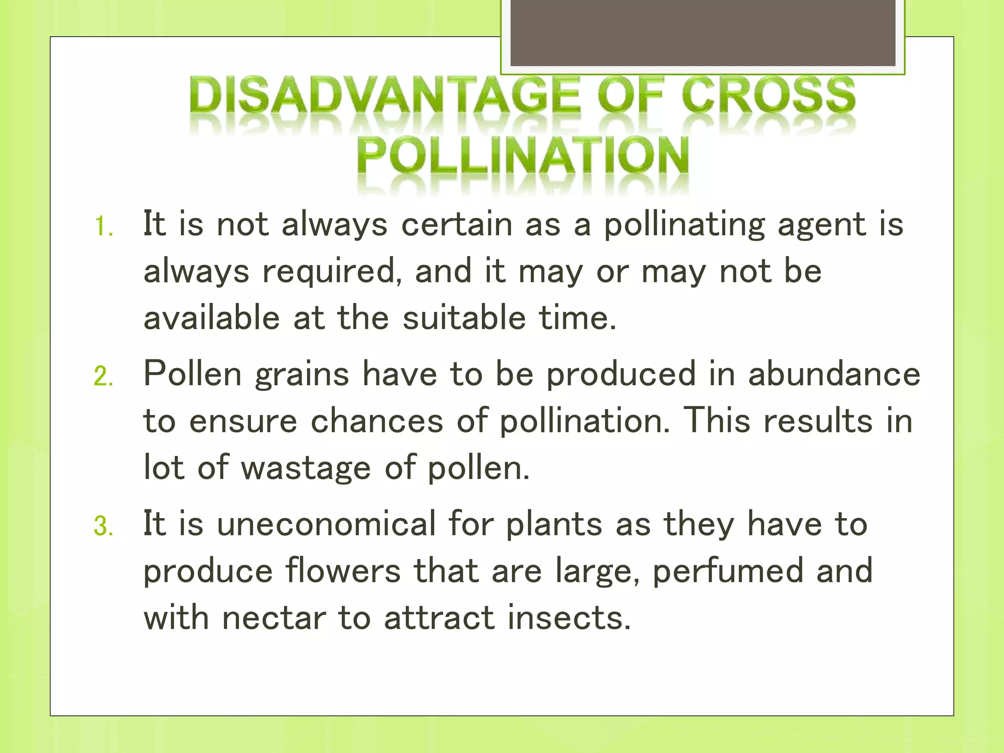 1. It is not always certain as a pollinating agent is
always required, and it may or may not be
available at the suitable time.
2. Pollen grains have to be produced in abundance
to ensure chances of pollination. This results in
lot of wastage of pollen.
3. It is uneconomical for plants as they have to
produce flowers that are large, perfumed and
with nectar to attract insects.
 