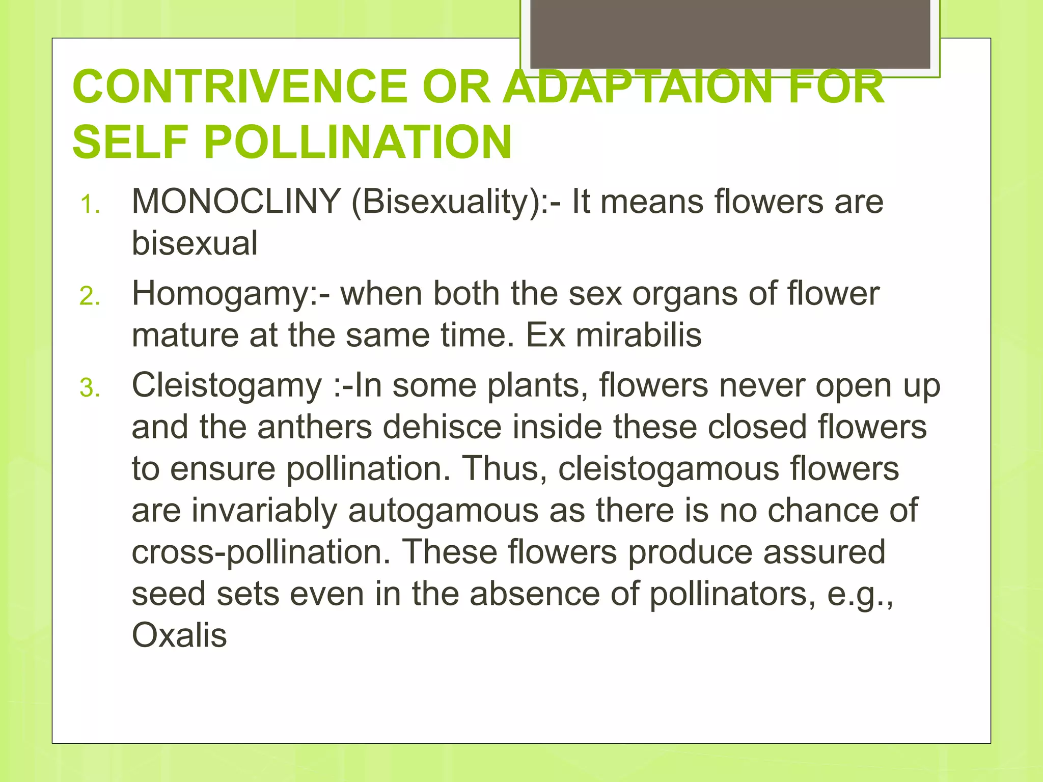 CONTRIVENCE OR ADAPTAION FOR
SELF POLLINATION
1. MONOCLINY (Bisexuality):- It means flowers are
bisexual
2. Homogamy:- when both the sex organs of flower
mature at the same time. Ex mirabilis
3. Cleistogamy :-In some plants, flowers never open up
and the anthers dehisce inside these closed flowers
to ensure pollination. Thus, cleistogamous flowers
are invariably autogamous as there is no chance of
cross-pollination. These flowers produce assured
seed sets even in the absence of pollinators, e.g.,
Oxalis
 