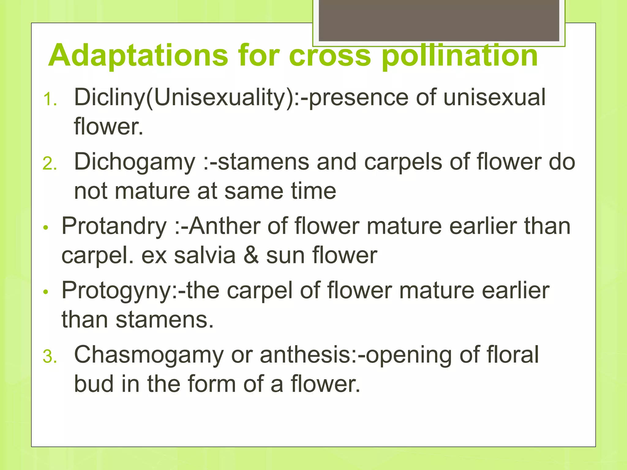 Adaptations for cross pollination
1. Dicliny(Unisexuality):-presence of unisexual
flower.
2. Dichogamy :-stamens and carpels of flower do
not mature at same time
• Protandry :-Anther of flower mature earlier than
carpel. ex salvia & sun flower
• Protogyny:-the carpel of flower mature earlier
than stamens.
3. Chasmogamy or anthesis:-opening of floral
bud in the form of a flower.
 
