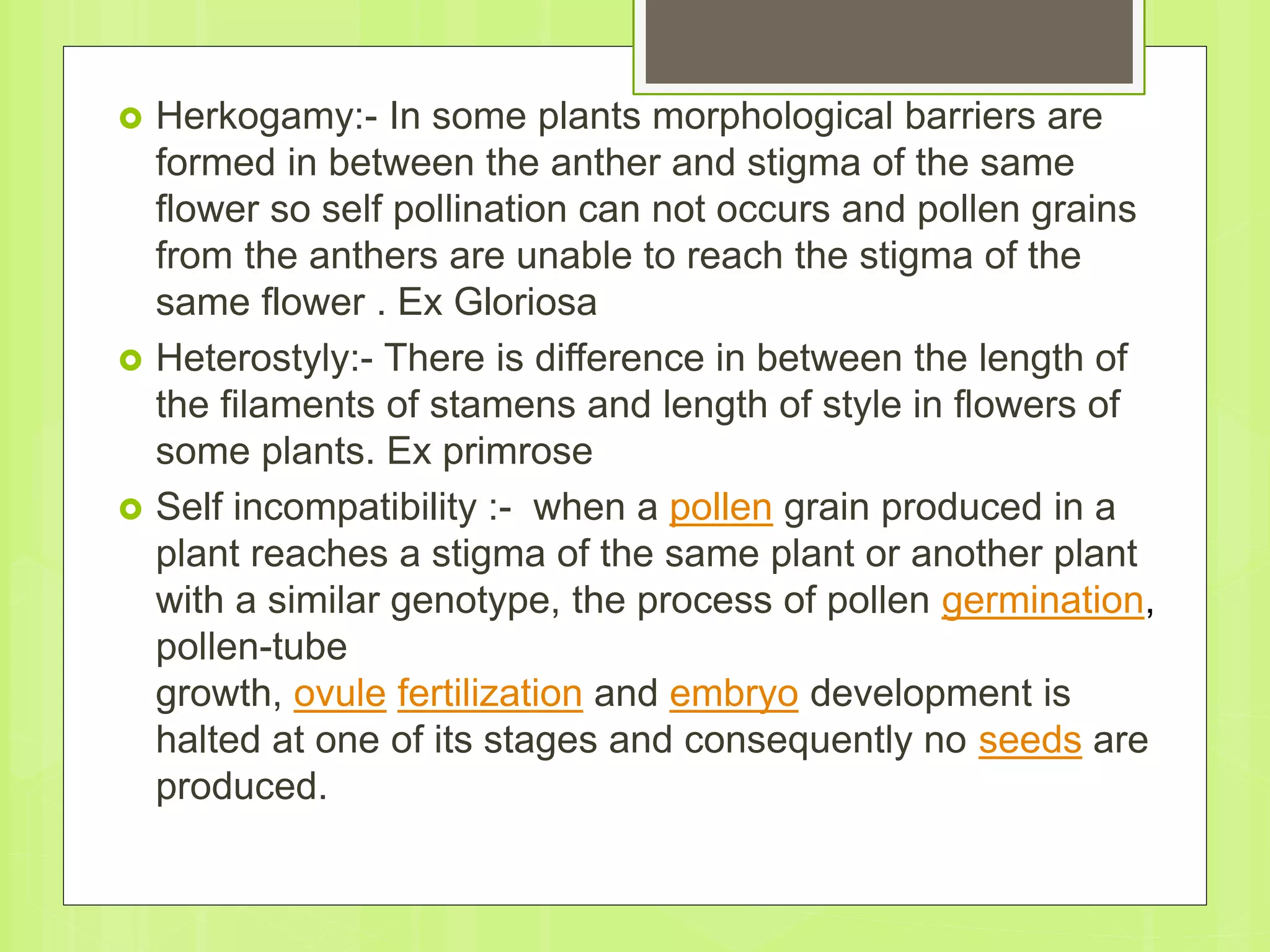  Herkogamy:- In some plants morphological barriers are
formed in between the anther and stigma of the same
flower so self pollination can not occurs and pollen grains
from the anthers are unable to reach the stigma of the
same flower . Ex Gloriosa
 Heterostyly:- There is difference in between the length of
the filaments of stamens and length of style in flowers of
some plants. Ex primrose
 Self incompatibility :- when a pollen grain produced in a
plant reaches a stigma of the same plant or another plant
with a similar genotype, the process of pollen germination,
pollen-tube
growth, ovule fertilization and embryo development is
halted at one of its stages and consequently no seeds are
produced.
 