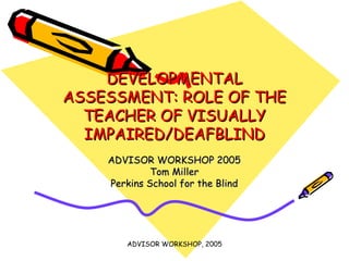 DEVELOPMENTAL ASSESSMENT: ROLE OF THE TEACHER OF VISUALLY IMPAIRED/DEAFBLIND ADVISOR WORKSHOP 2005 Tom Miller Perkins School for the Blind 