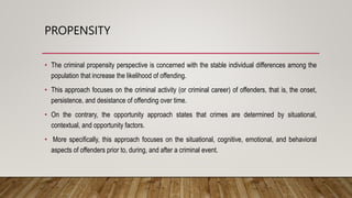 PROPENSITY
• The criminal propensity perspective is concerned with the stable individual differences among the
population that increase the likelihood of offending.
• This approach focuses on the criminal activity (or criminal career) of offenders, that is, the onset,
persistence, and desistance of offending over time.
• On the contrary, the opportunity approach states that crimes are determined by situational,
contextual, and opportunity factors.
• More specifically, this approach focuses on the situational, cognitive, emotional, and behavioral
aspects of offenders prior to, during, and after a criminal event.
 