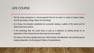 LIFE COURSE
• The life course perspective is a broad approach that can be used in a variety of subject matters,
such as psychology, biology, history and criminology.
• As a theory, the denotation establishes the connection between a pattern of life events and the
actions that human perform.
• In the criminology field, life course theory is used as a backbone (or starting branch) for an
assortment of other theories that are less broad and more specific.
• The history of the theory partially stems from 1920’s theorist, Karl Mannheim, who wrote the ground
breaking dissertation, the Sociological Problem of Generalizations.
 