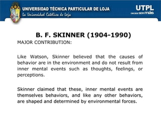 MAJOR CONTRIBUTION: Like Watson, Skinner believed that the causes of behavior are in the environment and do not result from inner mental events such as thoughts, feelings, or perceptions. Skinner claimed that these, inner mental events are themselves behaviors, and like any other behaviors, are shaped and determined by environmental forces. B. F. SKINNER (1904-1990) 