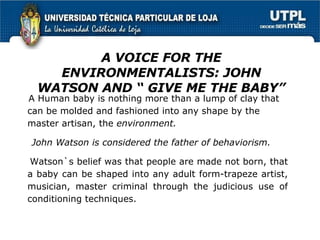 A VOICE FOR THE ENVIRONMENTALISTS: JOHN WATSON AND “ GIVE ME THE BABY” A Human baby is nothing more than a lump of clay that can be molded and fashioned into any shape by the master artisan, the  environment. John Watson is considered   the father of behaviorism.  Watson`s belief was that people are made not born, that a baby can be shaped into  any adult form-trapeze artist, musician, master criminal through the judicious use of conditioning techniques. 