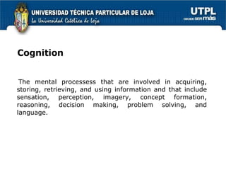 Cognition The mental processess that are involved in acquiring, storing, retrieving, and using information and that include sensation, perception, imagery, concept formation, reasoning, decision making, problem solving, and language. 