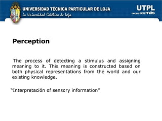 Perception The process of detecting a stimulus and assigning meaning to it. This meaning is constructed based on both physical representations from the world and our existing knowledge. “ Interpretación of sensory information” 