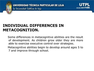 INDIVIDUAL   DIFFERENCES IN METACOGNITION. Some differences in metacognitive abilities are the result of development. As children grow older they are more able to exercise executive control over strategies. Metacognitive abilities begin to develop around ages 5 to 7 and improve through school. 
