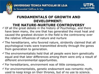 FUNDAMENTALS OF GROWTH AND DEVELOPMENT:  THE NATURE-NURTURE CONTROVERSY Of all the great debate in the history of Psychology, and there have been many, the one that has generated the most heat and caused the greatest division in the field is the controversy over the relative influences of nature and nurture The hereditarians, who favored nature,  stridently claimed that all psychological traits were transmitted directly through the genes from generation to generation.   The environmentalists held that all people were born genetically equal and that later differences among them were only a result of different environmental opportunities.   For hereditarians, environment was of little consequence.   For environmentalists, g enetic endowment was romantic myth, used to keep kings on their thrones, but of no use to science. 