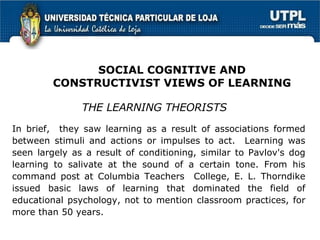 In brief,  they saw learning as a result of associations formed between stimuli and actions or impulses to act.  Learning was seen largely as a result of conditioning, similar to Pavlov's dog learning to salivate at the sound of a certain tone. From his command post at Columbia Teachers  College, E. L. Thorndike issued basic laws of learning that dominated the field of educational psychology, not to mention classroom practices, for more than 50 years. THE LEARNING THEORISTS SOCIAL COGNITIVE AND CONSTRUCTIVIST VIEWS OF LEARNING 
