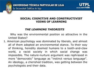 Why was the environmental position so attractive in the United States?  1. American psychology was dominated by liberals, and almost all of them adopted an environmental stance. To their way of thinking, heredity doomed humans to a tooth-and-claw world, a racist society in which social change was impossible. The nature-nurture argument was rephrased in more “democratic” language as “instinct versus language”. An ideology, a cherished tradition, was getting between the psychologists and their data. THE LEARNING THEORISTS SOCIAL COGNITIVE AND CONSTRUCTIVIST VIEWS OF LEARNING 