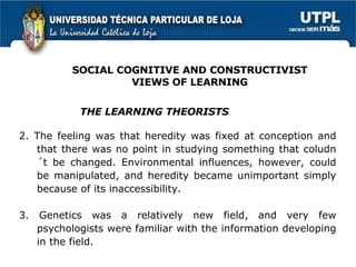 2. The feeling was that heredity was fixed at conception and that there was no point in studying something that coludn´t be changed. Environmental influences, however, could be manipulated, and heredity became unimportant simply because of its inaccessibility. 3. Genetics was a relatively new field, and very few psychologists were familiar with the information developing in the field. THE LEARNING THEORISTS SOCIAL COGNITIVE AND CONSTRUCTIVIST VIEWS OF LEARNING 