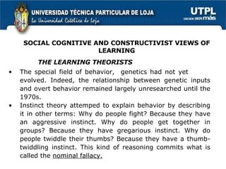 The special field of behavior,  genetics had not yet  evolved. Indeed, the relationship between genetic inputs and overt behavior remained largely unresearched until the 1970s. Instinct theory attemped to explain behavior by describing it in other terms: Why do people fight? Because they have an aggressive instinct. Why do people get together in groups? Because they have gregarious instinct. Why do people twiddle their thumbs? Because they have a thumb-twiddling instinct. This kind of reasoning commits what is called the  nominal fallacy.   THE LEARNING THEORISTS SOCIAL COGNITIVE AND CONSTRUCTIVIST VIEWS OF LEARNING 