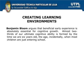 Benjamin Bloom  argues that beneficial early experience is absolutely essential for cognitive growth.   Almost two-thirds of our ultimate cognitive ability is formed by the time we are six years old, the age, incidentally, when most children are just entering school.  CREATING LEARNING ENVIRONMENTS 