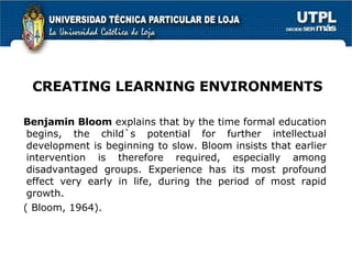 Benjamin Bloom  explains that by the time formal education begins, the child`s potential for further intellectual development is beginning to slow. Bloom insists that earlier intervention is therefore required, especially among disadvantaged groups. Experience has its most profound effect very early in life, during the period of most rapid growth.  ( Bloom, 1964).  CREATING LEARNING ENVIRONMENTS 