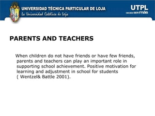 PARENTS AND TEACHERS When children do not have friends or have few friends, parents and teachers can play an important role in supporting school achievement. Positive motivation for learning and adjustment in school for students ( Wentzel& Battle 2001). 