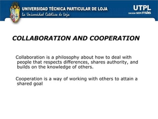 COLLABORATION AND COOPERATION Collaboration is a philosophy about how to deal with people that respects differences, shares authority, and builds on the knowledge of others.  Cooperation is a way of working with others to attain a shared goal 