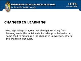 CHANGES IN LEARNING Most psychologists agree that changes resulting from learning are in the  individual's  knowledge or behavior but some tend to emphasize the change in knowledge, others the change in behavior. 