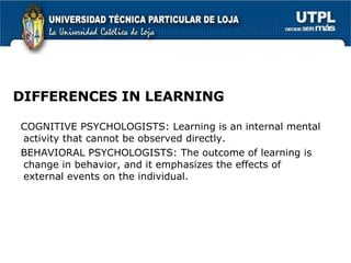 DIFFERENCES IN LEARNING COGNITIVE PSYCHOLOGISTS: Learning is an internal mental activity that cannot be observed directly. BEHAVIORAL PSYCHOLOGISTS: The outcome of learning is change in behavior, and it emphasizes the effects of external events on the individual. 