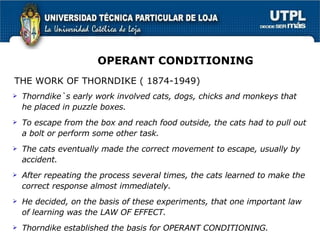 Thorndike`s early work involved cats, dogs, chicks and monkeys that he placed in puzzle boxes. To escape from the box and reach food outside, the cats had to pull out a bolt or perform some other task. The cats eventually made the correct movement to escape, usually by accident. After repeating the process several times, the cats learned to make the correct response almost immediately. He decided, on the basis of these experiments, that one important law of learning was the LAW OF EFFECT. Thorndike established the basis for OPERANT CONDITIONING. OPERANT CONDITIONING THE WORK OF THORNDIKE ( 1874-1949) 