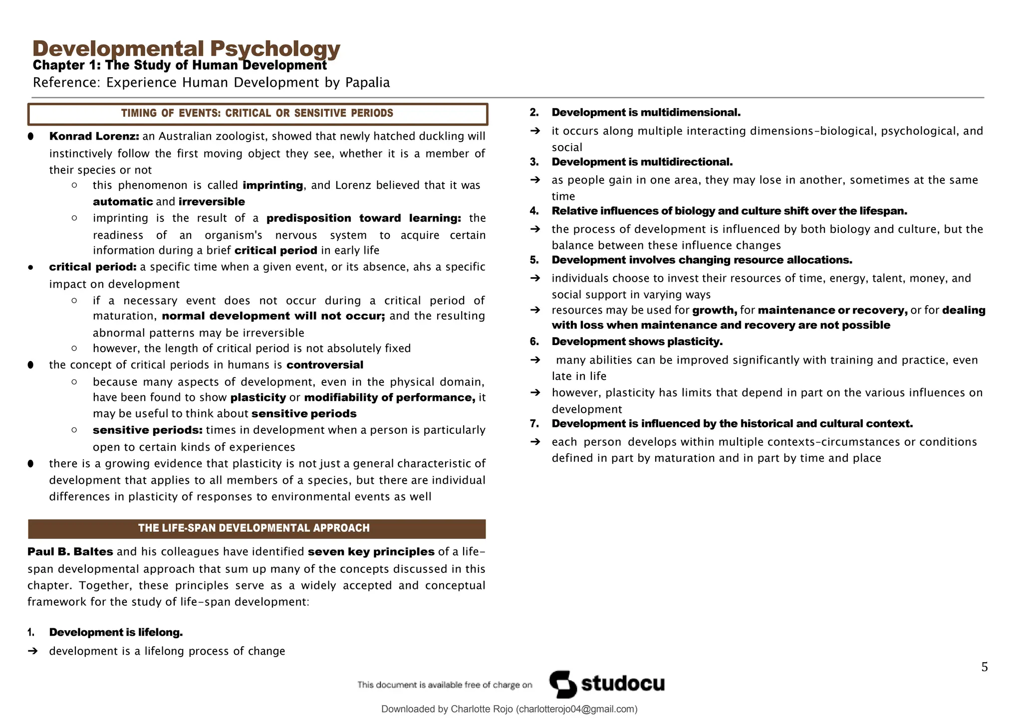 Developmental Psychology
Chapter 1: The Study of Human Development
Reference: Experience Human Development by Papalia
Downloaded by Charlotte Rojo (charlotterojo04@gmail.com)
● Konrad Lorenz: an Australian zoologist, showed that newly hatched duckling will
instinctively follow the first moving object they see, whether it is a member of
their species or not
○ this phenomenon is called imprinting, and Lorenz believed that it was
automatic and irreversible
○ imprinting is the result of a predisposition toward learning: the
readiness of an organism's nervous system to acquire certain
information during a brief critical period in early life
● critical period: a specific time when a given event, or its absence, ahs a specific
impact on development
○ if a necessary event does not occur during a critical period of
maturation, normal development will not occur; and the resulting
abnormal patterns may be irreversible
○ however, the length of critical period is not absolutely fixed
● the concept of critical periods in humans is controversial
○ because many aspects of development, even in the physical domain,
have been found to show plasticity or modifiability of performance, it
may be useful to think about sensitive periods
○ sensitive periods: times in development when a person is particularly
open to certain kinds of experiences
● there is a growing evidence that plasticity is not just a general characteristic of
development that applies to all members of a species, but there are individual
differences in plasticity of responses to environmental events as well
2. Development is multidimensional.
➔ it occurs along multiple interacting dimensions–biological, psychological, and
social
3. Development is multidirectional.
➔ as people gain in one area, they may lose in another, sometimes at the same
time
4. Relative influences of biology and culture shift over the lifespan.
➔ the process of development is influenced by both biology and culture, but the
balance between these influence changes
5. Development involves changing resource allocations.
➔ individuals choose to invest their resources of time, energy, talent, money, and
social support in varying ways
➔ resources may be used for growth, for maintenance or recovery, or for dealing
with loss when maintenance and recovery are not possible
6. Development shows plasticity.
➔ many abilities can be improved significantly with training and practice, even
late in life
➔ however, plasticity has limits that depend in part on the various influences on
development
7. Development is influenced by the historical and cultural context.
➔ each person develops within multiple contexts–circumstances or conditions
defined in part by maturation and in part by time and place
Paul B. Baltes and his colleagues have identified seven key principles of a life-
span developmental approach that sum up many of the concepts discussed in this
chapter. Together, these principles serve as a widely accepted and conceptual
framework for the study of life-span development:
1. Development is lifelong.
➔ development is a lifelong process of change
5
TIMING OF EVENTS: CRITICAL OR SENSITIVE PERIODS
THE LIFE-SPAN DEVELOPMENTAL APPROACH
 