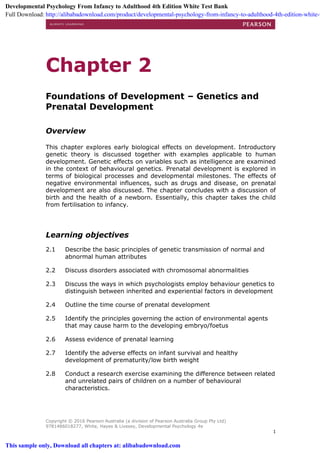 Copyright © 2016 Pearson Australia (a division of Pearson Australia Group Pty Ltd)
9781486018277, White, Hayes & Livesey, Developmental Psychology 4e
1
Chapter 2
Foundations of Development – Genetics and
Prenatal Development
Overview
This chapter explores early biological effects on development. Introductory
genetic theory is discussed together with examples applicable to human
development. Genetic effects on variables such as intelligence are examined
in the context of behavioural genetics. Prenatal development is explored in
terms of biological processes and developmental milestones. The effects of
negative environmental influences, such as drugs and disease, on prenatal
development are also discussed. The chapter concludes with a discussion of
birth and the health of a newborn. Essentially, this chapter takes the child
from fertilisation to infancy.
Learning objectives
2.1 Describe the basic principles of genetic transmission of normal and
abnormal human attributes
2.2 Discuss disorders associated with chromosomal abnormalities
2.3 Discuss the ways in which psychologists employ behaviour genetics to
distinguish between inherited and experiential factors in development
2.4 Outline the time course of prenatal development
2.5 Identify the principles governing the action of environmental agents
that may cause harm to the developing embryo/foetus
2.6 Assess evidence of prenatal learning
2.7 Identify the adverse effects on infant survival and healthy
development of prematurity/low birth weight
2.8 Conduct a research exercise examining the difference between related
and unrelated pairs of children on a number of behavioural
characteristics.
Developmental Psychology From Infancy to Adulthood 4th Edition White Test Bank
Full Download: http://alibabadownload.com/product/developmental-psychology-from-infancy-to-adulthood-4th-edition-white-t
This sample only, Download all chapters at: alibabadownload.com
 