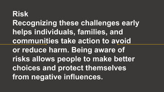 Risk
Recognizing these challenges early
helps individuals, families, and
communities take action to avoid
or reduce harm. Being aware of
risks allows people to make better
choices and protect themselves
from negative influences.
 