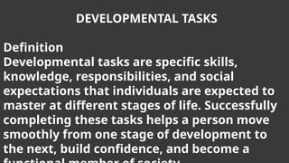 DEVELOPMENTAL TASKS
Definition
Developmental tasks are specific skills,
knowledge, responsibilities, and social
expectations that individuals are expected to
master at different stages of life. Successfully
completing these tasks helps a person move
smoothly from one stage of development to
the next, build confidence, and become a
 