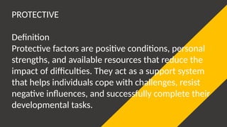 PROTECTIVE
Definition
Protective factors are positive conditions, personal
strengths, and available resources that reduce the
impact of difficulties. They act as a support system
that helps individuals cope with challenges, resist
negative influences, and successfully complete their
developmental tasks.
 
